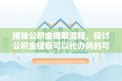 金山揭秘公积金提取流程，探讨公积金提取可以代办吗的可行性与注意事项