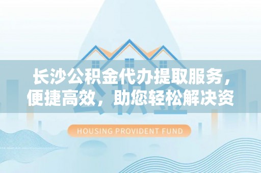 金山长沙公积金代办提取服务，便捷高效，助您轻松解决资金需求