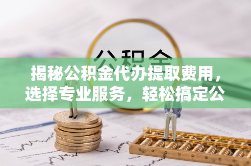 金山揭秘公积金代办提取费用，选择专业服务，轻松搞定公积金提取